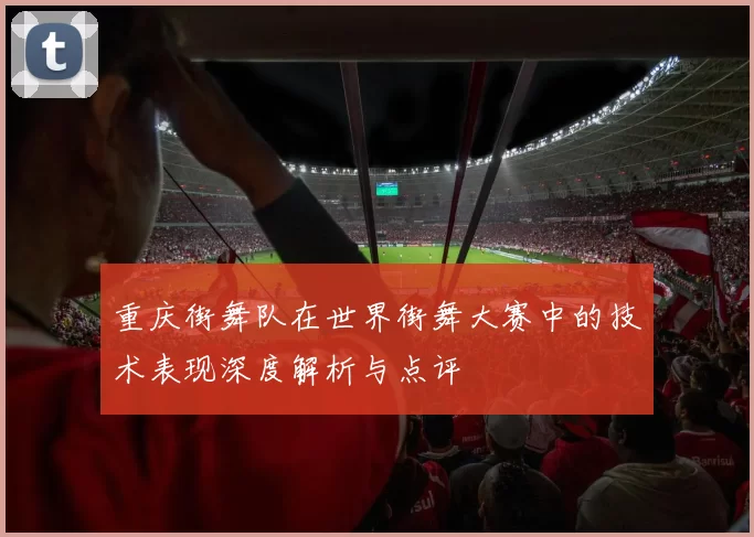 重庆街舞队在世界街舞大赛中的技术表现深度解析与点评