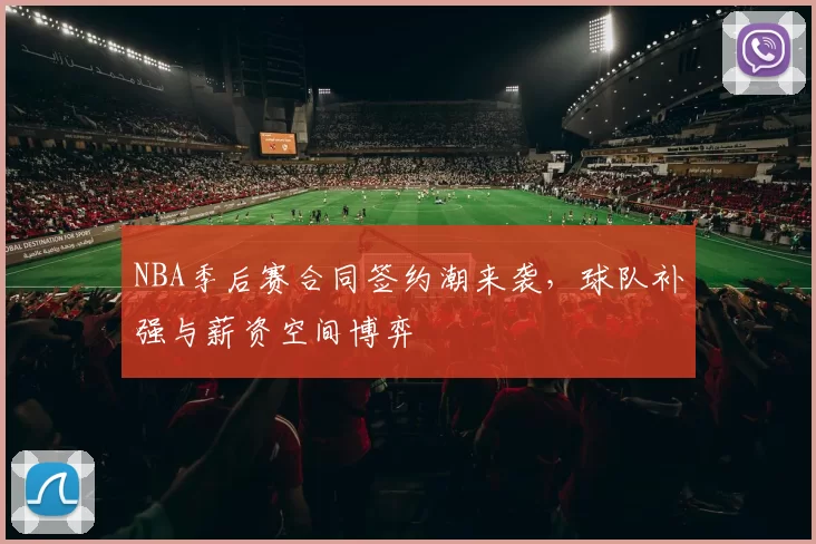 NBA季后赛合同签约潮来袭,球队补强与薪资空间博弈