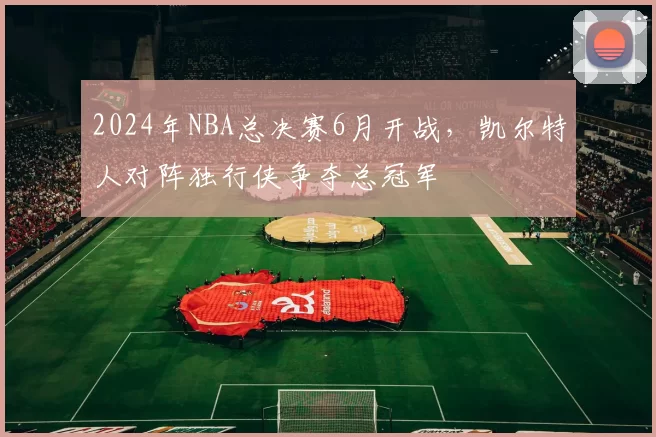 2024年NBA总决赛6月开战,凯尔特人对阵独行侠争夺总冠军