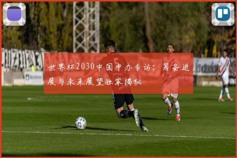 世界杯2030中国申办专访:筹备进展与未来展望独家揭秘