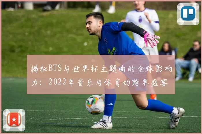 揭秘BTS与世界杯主题曲的全球影响力：2022年音乐与体育的跨界盛宴