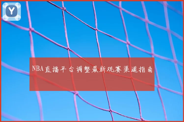 NBA直播平台调整最新观赛渠道指南