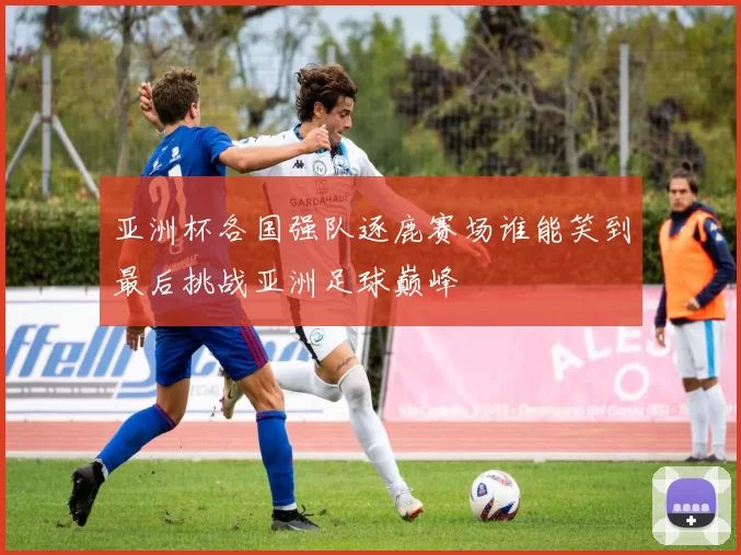 亚洲杯各国强队逐鹿赛场谁能笑到最后挑战亚洲足球巅峰