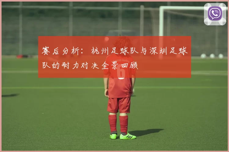 赛后分析：杭州足球队与深圳足球队的耐力对决全景回顾