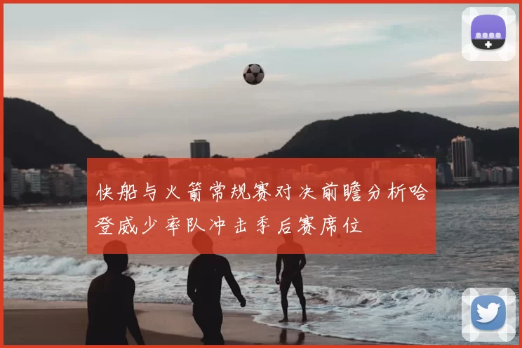 快船与火箭常规赛对决前瞻分析哈登威少率队冲击季后赛席位