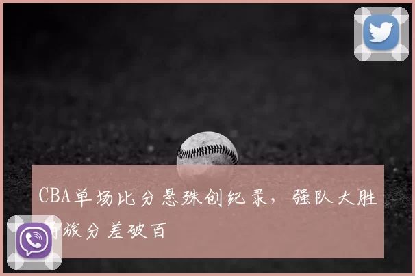 CBA单场比分悬殊创纪录，强队大胜弱旅分差破百