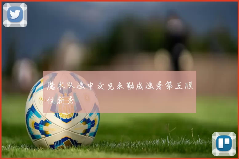 魔术队选中麦克米勒成选秀第五顺位新秀