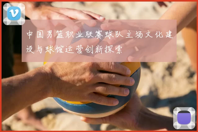 中国男篮职业联赛球队主场文化建设与球馆运营创新探索