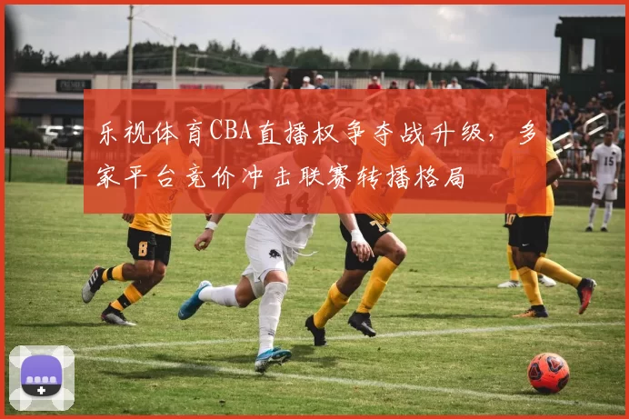 乐视体育CBA直播权争夺战升级，多家平台竞价冲击联赛转播格局