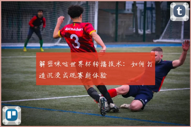 解密咪咕世界杯转播技术:如何打造沉浸式观赛新体验