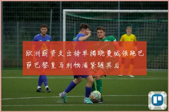 欧洲薪资支出榜单揭晓曼城领跑巴萨巴黎皇马利物浦紧随其后