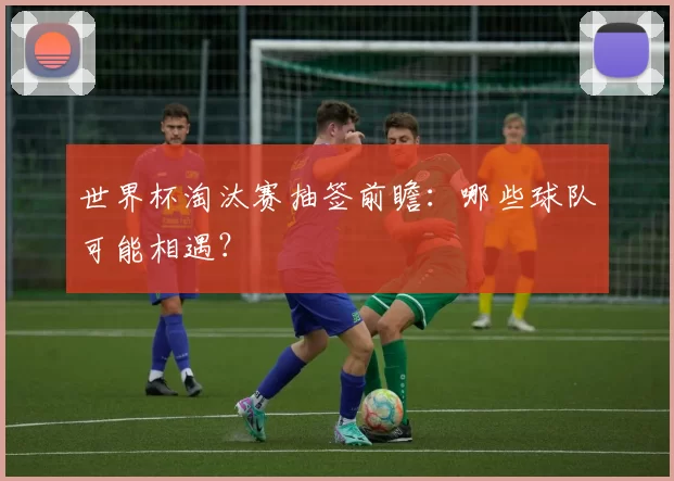 世界杯淘汰赛抽签前瞻:哪些球队可能相遇?