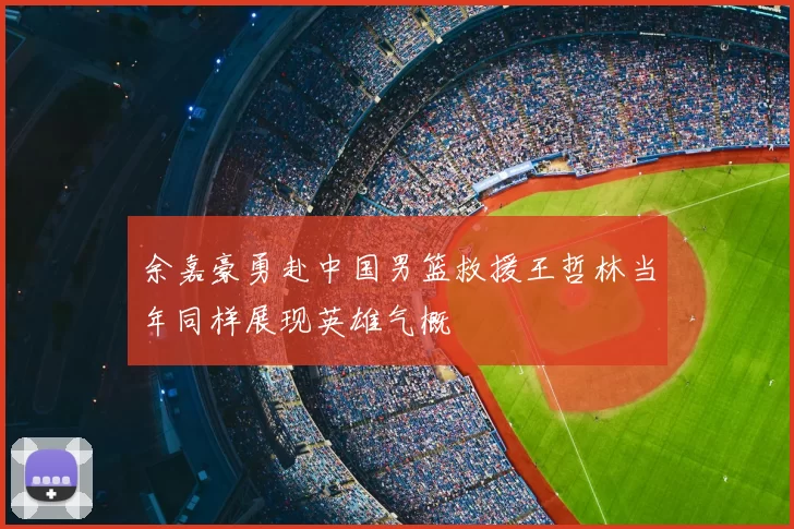 余嘉豪勇赴中国男篮救援王哲林当年同样展现英雄气概