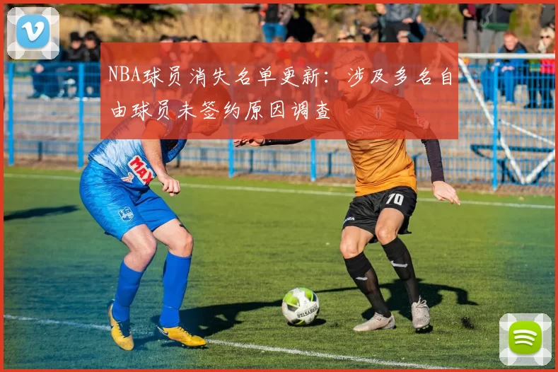 NBA球员消失名单更新：涉及多名自由球员未签约原因调查