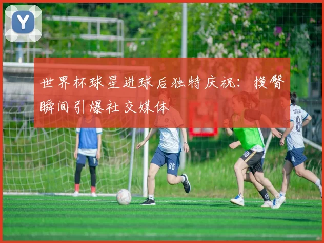 世界杯球星进球后独特庆祝：摸臀瞬间引爆社交媒体