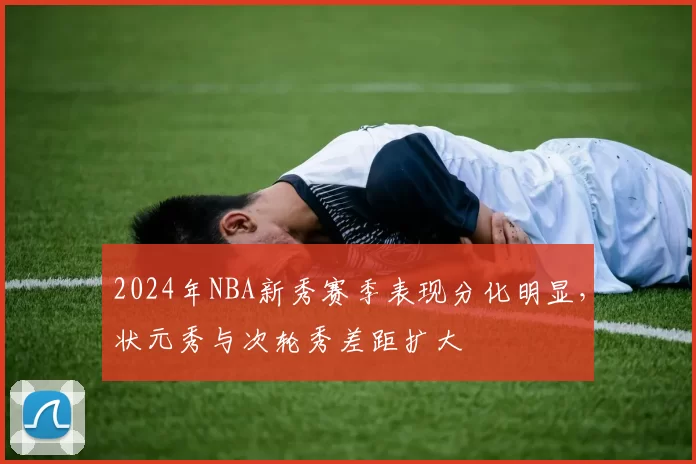 2024年NBA新秀赛季表现分化明显，状元秀与次轮秀差距扩大