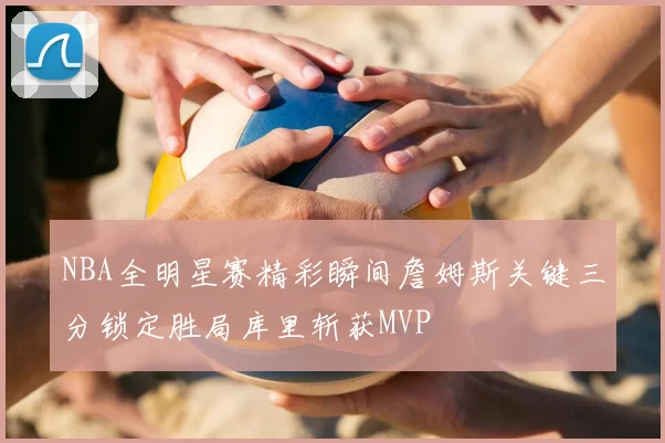 NBA全明星赛精彩瞬间詹姆斯关键三分锁定胜局库里斩获MVP