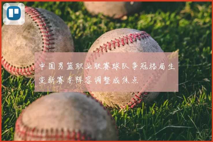 中国男篮职业联赛球队争冠格局生变新赛季阵容调整成焦点