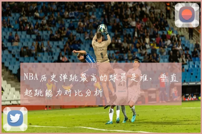 NBA历史弹跳最高的球员是谁,垂直起跳能力对比分析