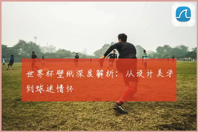 世界杯壁纸深度解析:从设计美学到球迷情怀