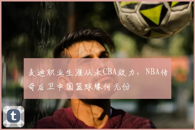 麦迪职业生涯从未CBA效力，NBA传奇后卫中国篮球缘何无份