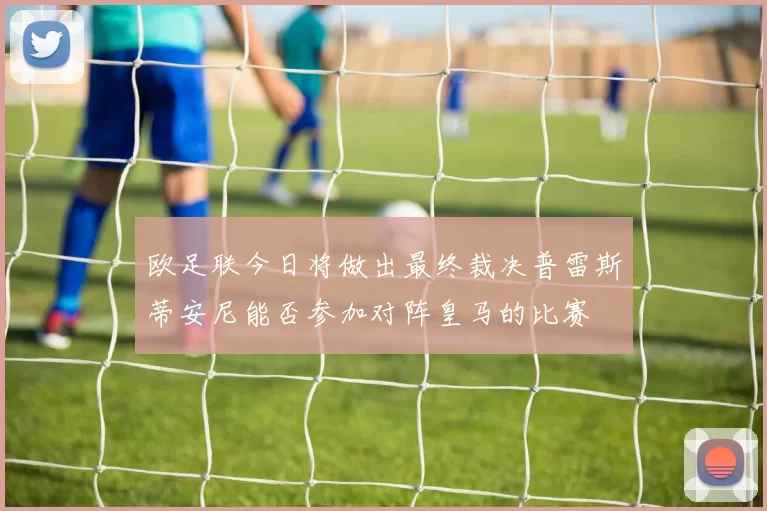 欧足联今日将做出最终裁决普雷斯蒂安尼能否参加对阵皇马的比赛