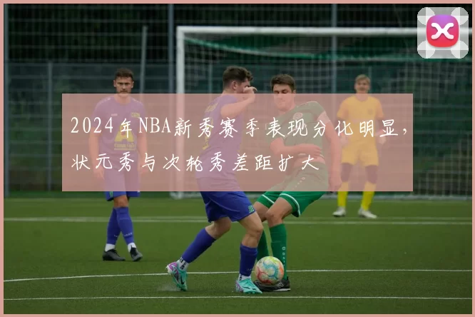 2024年NBA新秀赛季表现分化明显,状元秀与次轮秀差距扩大