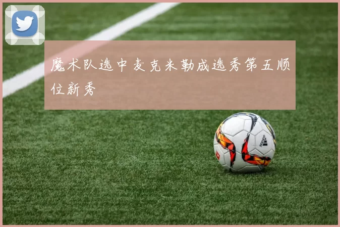 魔术队选中麦克米勒成选秀第五顺位新秀