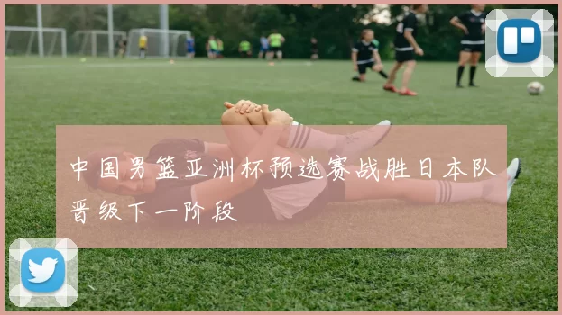 中国男篮亚洲杯预选赛战胜日本队晋级下一阶段
