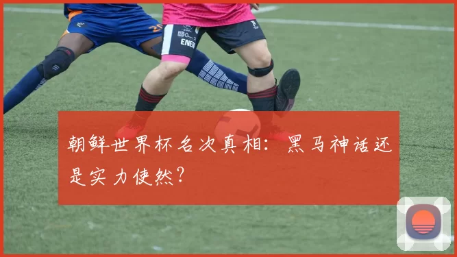朝鲜世界杯名次真相:黑马神话还是实力使然?