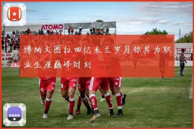 博纳文图拉回忆米兰岁月称其为职业生涯巅峰时刻