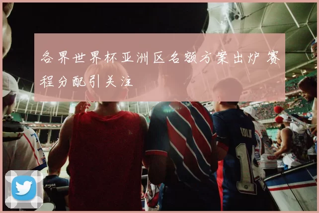 各界世界杯亚洲区名额方案出炉 赛程分配引关注