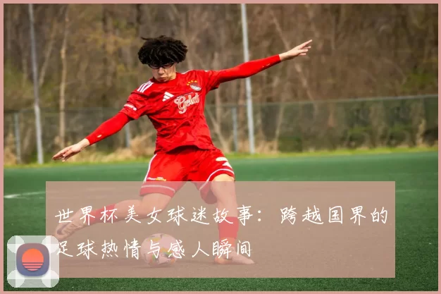 世界杯美女球迷故事：跨越国界的足球热情与感人瞬间