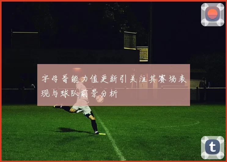 字母哥能力值更新引关注其赛场表现与球队前景分析