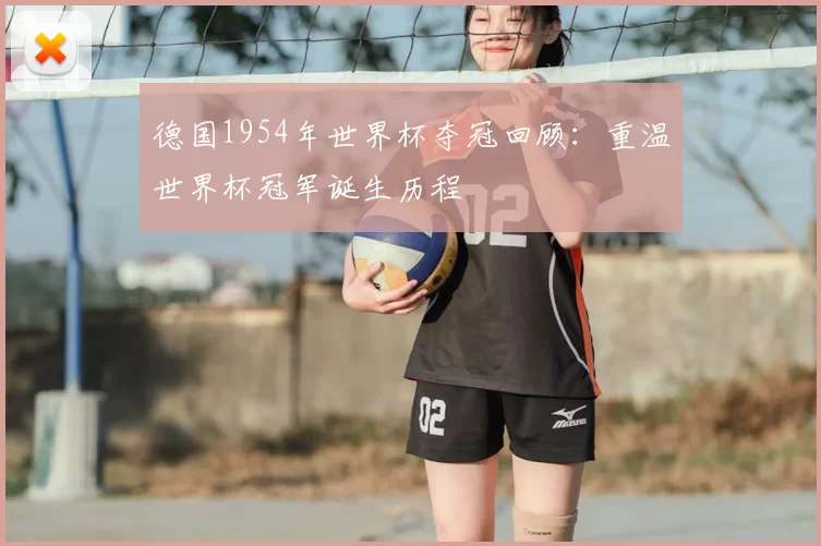 德国1954年世界杯夺冠回顾：重温世界杯冠军诞生历程