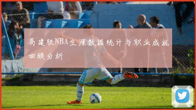 易建联NBA生涯数据统计与职业成就回顾分析