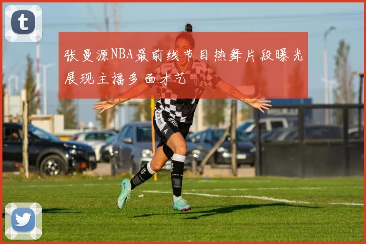 张曼源NBA最前线节目热舞片段曝光展现主播多面才艺