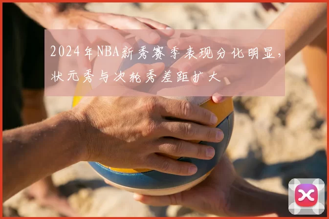 2024年NBA新秀赛季表现分化明显，状元秀与次轮秀差距扩大
