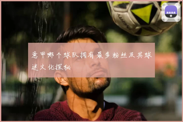 意甲哪个球队拥有最多粉丝及其球迷文化探秘