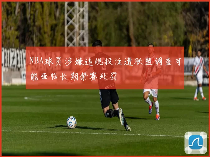 NBA球员涉嫌违规投注遭联盟调查可能面临长期禁赛处罚