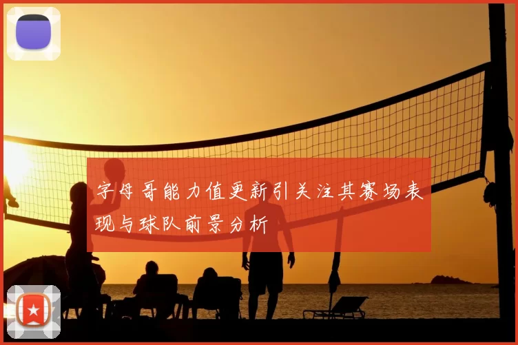 字母哥能力值更新引关注其赛场表现与球队前景分析