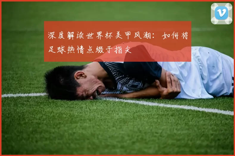 深度解读世界杯美甲风潮:如何将足球热情点缀于指尖