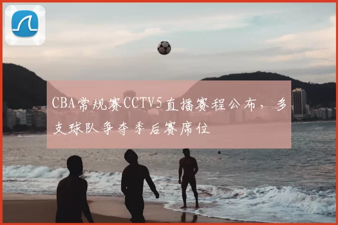 CBA常规赛CCTV5直播赛程公布，多支球队争夺季后赛席位