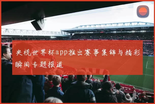 央视世界杯app推出赛事集锦与精彩瞬间专题报道