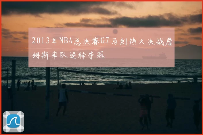 2013年NBA总决赛G7马刺热火决战詹姆斯率队逆转夺冠
