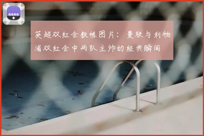英超双红会教练图片：曼联与利物浦双红会中两队主帅的经典瞬间