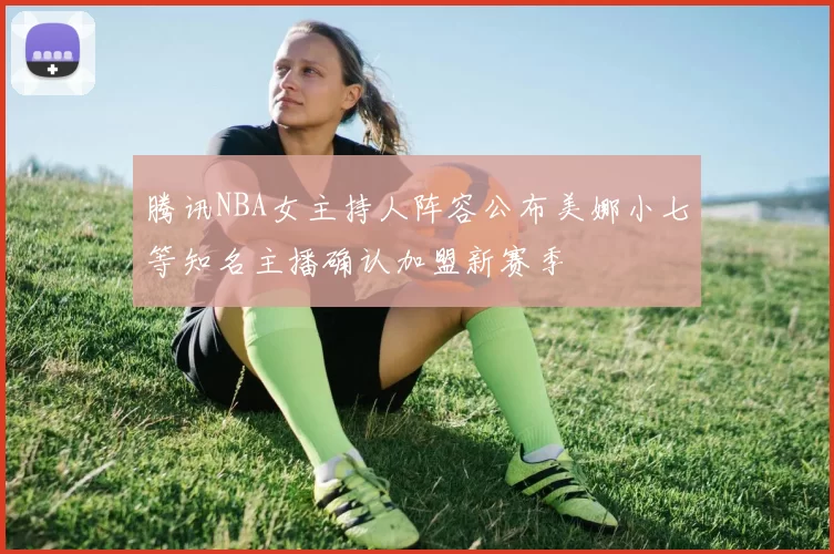 腾讯NBA女主持人阵容公布美娜小七等知名主播确认加盟新赛季