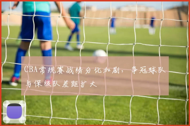 CBA常规赛战绩分化加剧，争冠球队与保级队差距扩大