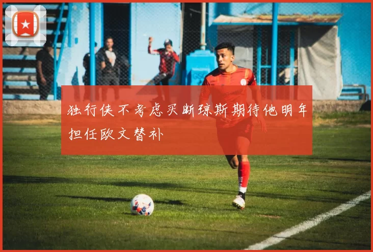 独行侠不考虑买断琼斯期待他明年担任欧文替补