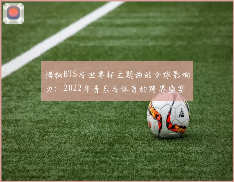 揭秘BTS与世界杯主题曲的全球影响力：2022年音乐与体育的跨界盛宴